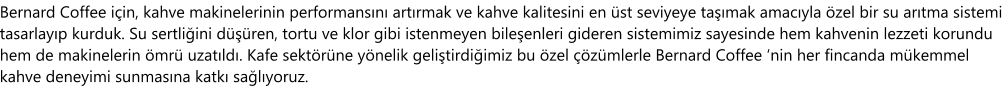 Bernard Coffee için, kahve makinelerinin performansını artırmak ve kahve kalitesini en üst seviyeye taşımak amacıyla özel bir su arıtma sistemi tasarlayıp kurduk. Su sertliğini düşüren, tortu ve klor gibi istenmeyen bileşenleri gideren sistemimiz sayesinde hem kahvenin lezzeti korundu hem de makinelerin ömrü uzatıldı. Kafe sektörüne yönelik geliştirdiğimiz bu özel çözümlerle Bernard Coffee ‘nin her fincanda mükemmel kahve deneyimi sunmasına katkı sağlıyoruz.